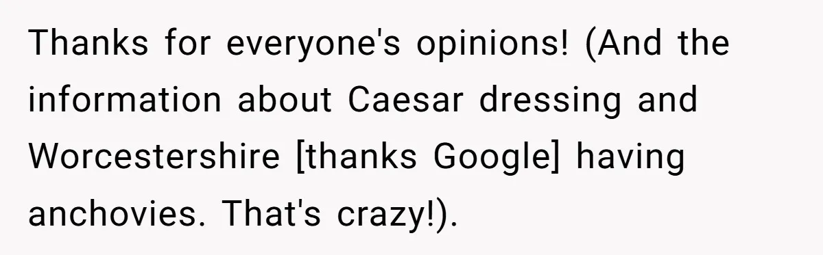 Thanks for everyone's opinions! (And the information about Caesar dressing and Worcestershire [thanks Google] having anchovies. That's crazy!).