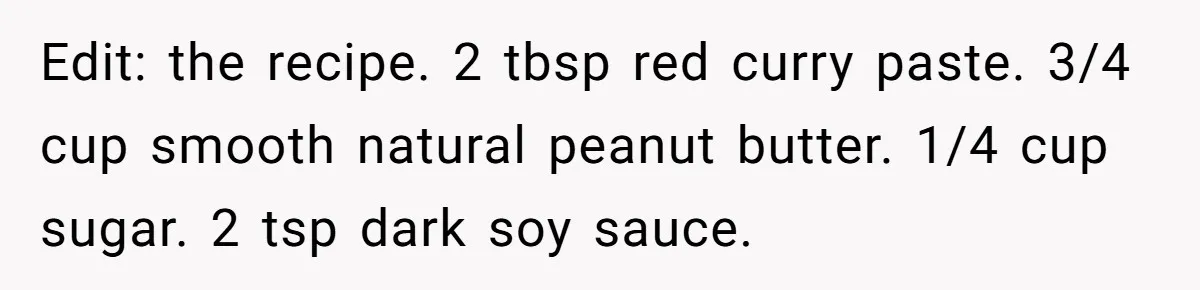 She Brought Peanut Noodles to Work… and Her Coworker Ended Up in the Hospital. The Truth? Wild! Edit: the recipe. 2 tbsp red curry paste. 3/4 cup smooth natural peanut butter. 1/4 cup sugar. 2 tsp dark soy sauce.
