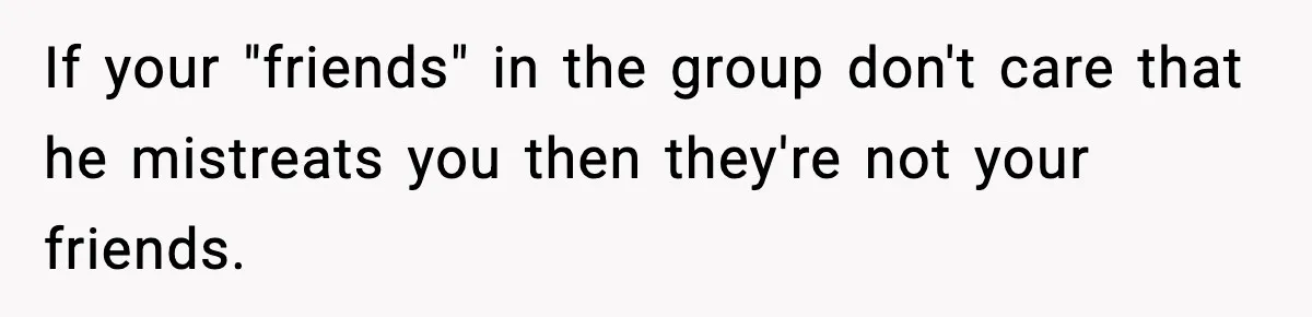 Friend Snaps At Party And Tells Amateur Photographer His Art Isn’t Good If your "friends" in the group don't care that he mistreats you then they're not your friends.