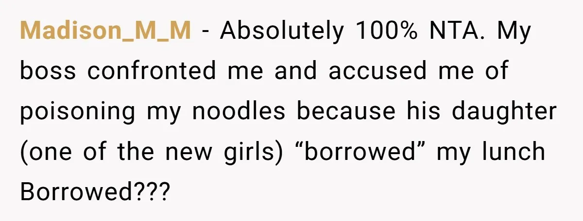 She Brought Peanut Noodles to Work… and Her Coworker Ended Up in the Hospital. The Truth? Wild! Madison_M_M − Absolutely 100% NTA. My boss confronted me and accused me of poisoning my noodles because his daughter (one of the new girls) “borrowed” my lunch Borrowed???