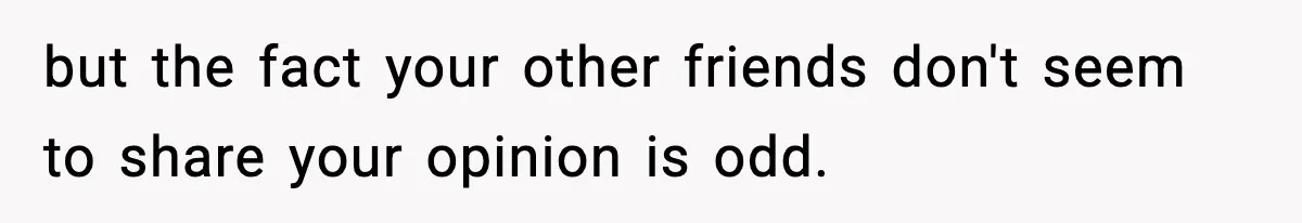 Friend Snaps At Party And Tells Amateur Photographer His Art Isn’t Good but the fact your other friends don't seem to share your opinion is odd.