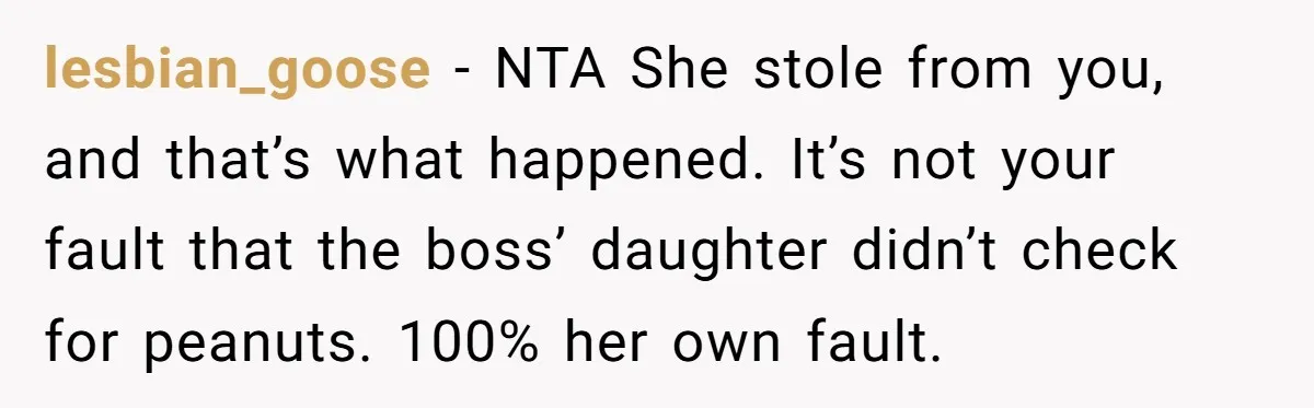 She Brought Peanut Noodles to Work… and Her Coworker Ended Up in the Hospital. The Truth? Wild! lesbian_goose − NTA She stole from you, and that’s what happened. It’s not your fault that the boss’ daughter didn’t check for peanuts. 100% her own fault.