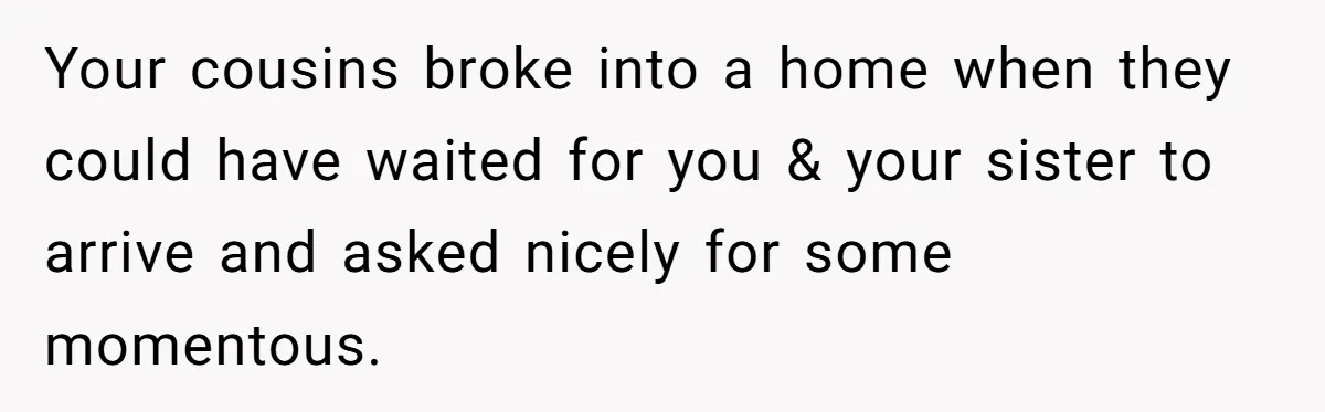 Siblings Call Police On Relatives Who Looted Their Dad’s House Days After His Death Your cousins broke into a home when they could have waited for you & your sister to arrive and asked nicely for some momentous.
