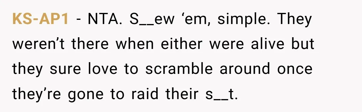 Siblings Call Police On Relatives Who Looted Their Dad’s House Days After His Death KS-AP1 − NTA. S__ew ‘em, simple. They weren’t there when either were alive but they sure love to scramble around once they’re gone to raid their s__t.