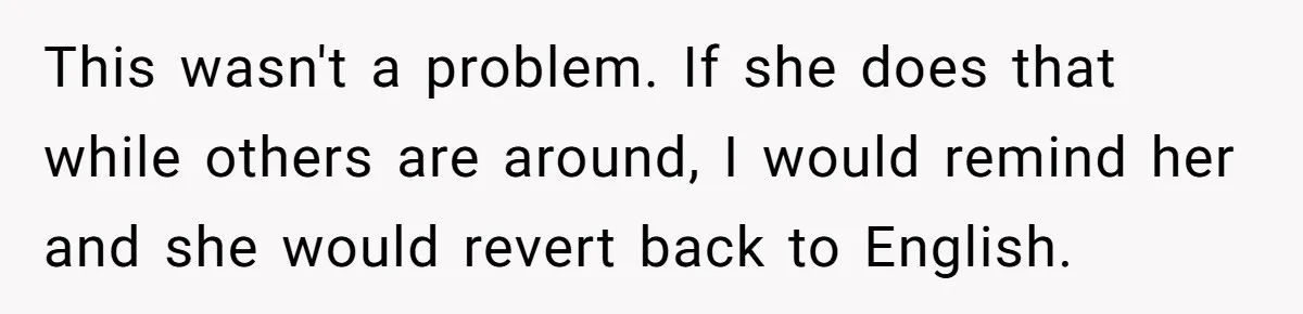 Her Husband Wants Their Daughter Punished… for Speaking Her Native Language?! The Internet Exploded. This wasn't a problem. If she does that while others are around, I would remind her and she would revert back to English.