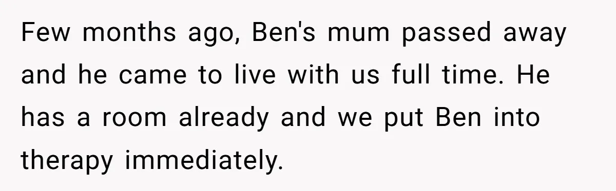 Her Husband Wants Their Daughter Punished… for Speaking Her Native Language?! The Internet Exploded. Few months ago, Ben's mum passed away and he came to live with us full time. He has a room already and we put Ben into therapy immediately.