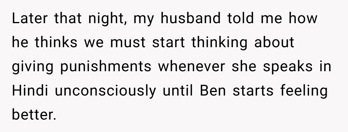 Her Husband Wants Their Daughter Punished… for Speaking Her Native Language?! The Internet Exploded. Later that night, my husband told me how he thinks we must start thinking about giving punishments whenever she speaks in Hindi unconsciously until Ben starts feeling better.