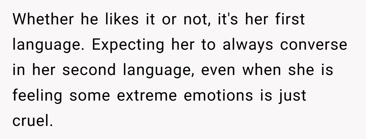 Her Husband Wants Their Daughter Punished… for Speaking Her Native Language?! The Internet Exploded. Whether he likes it or not, it's her first language. Expecting her to always converse in her second language, even when she is feeling some extreme emotions is just cruel.