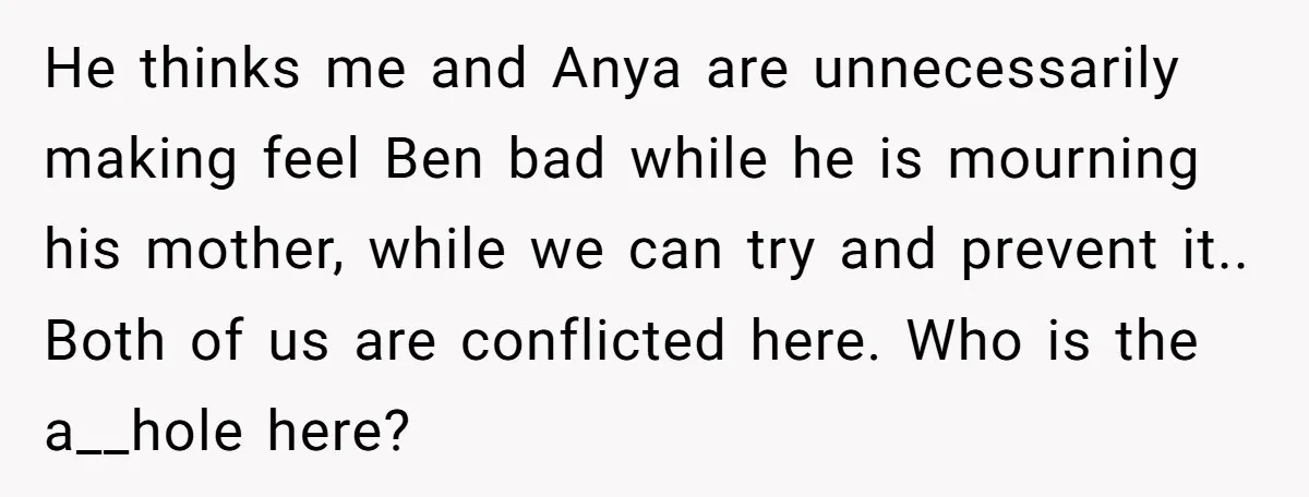 Her Husband Wants Their Daughter Punished… for Speaking Her Native Language?! The Internet Exploded. He thinks me and Anya are unnecessarily making feel Ben bad while he is mourning his mother, while we can try and prevent it.. Both of us are conflicted here....