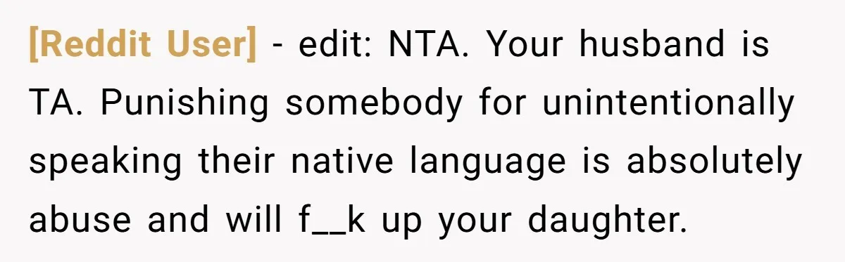 [Reddit User] − edit: NTA. Your husband is TA. Punishing somebody for unintentionally speaking their native language is absolutely abuse and will f__k up your daughter.