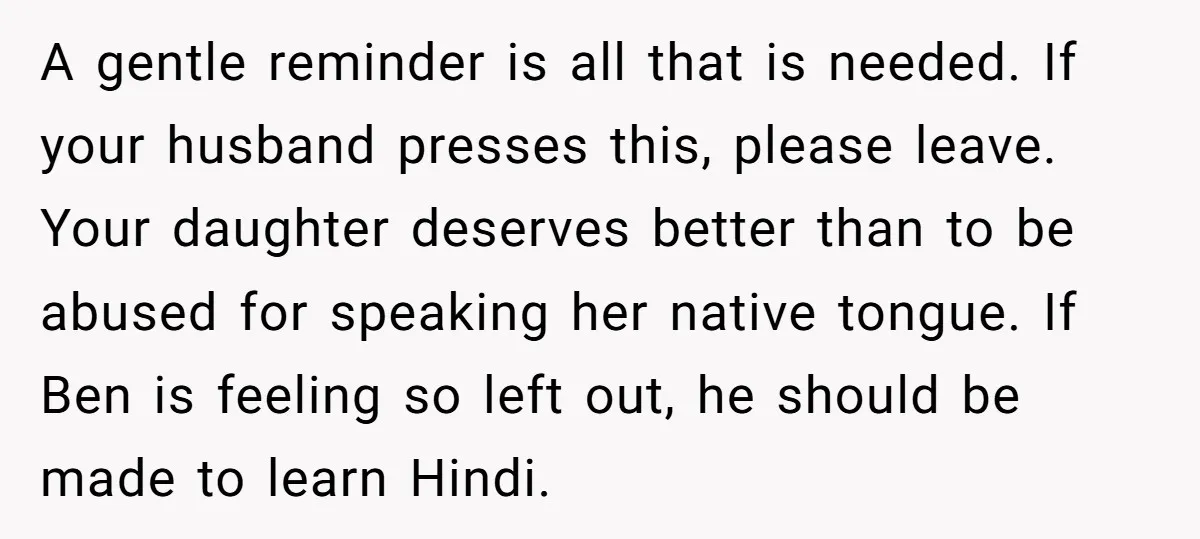 Her Husband Wants Their Daughter Punished… for Speaking Her Native Language?! The Internet Exploded. A gentle reminder is all that is needed. If your husband presses this, please leave. Your daughter deserves better than to be abused for speaking her native tongue. If Ben...