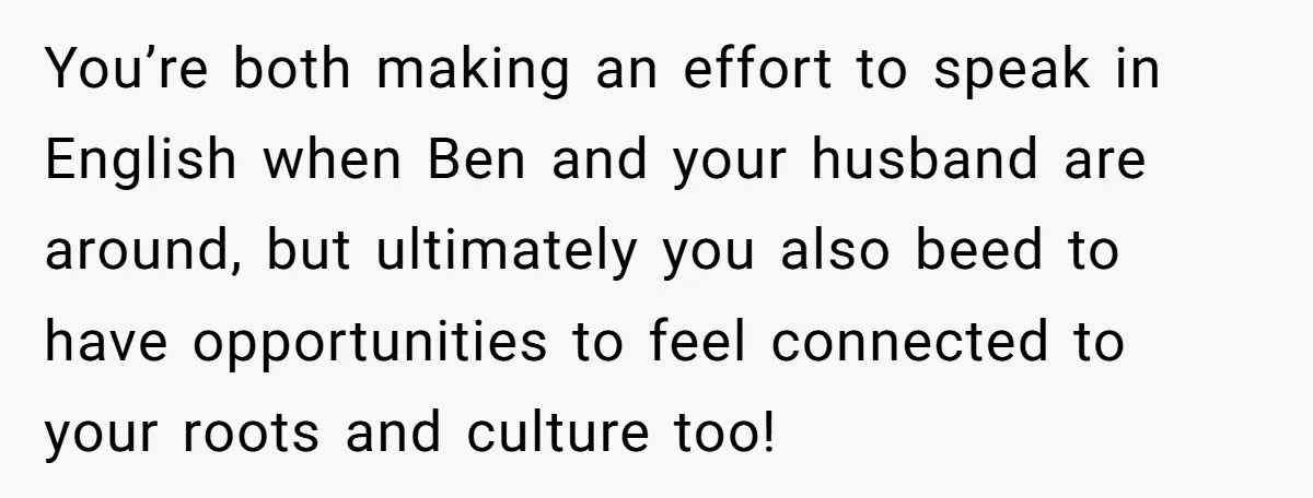 Her Husband Wants Their Daughter Punished… for Speaking Her Native Language?! The Internet Exploded. You’re both making an effort to speak in English when Ben and your husband are around, but ultimately you also beed to have opportunities to feel connected to your roots...
