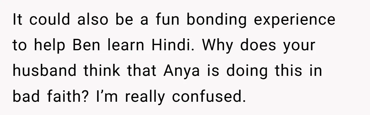 Her Husband Wants Their Daughter Punished… for Speaking Her Native Language?! The Internet Exploded. It could also be a fun bonding experience to help Ben learn Hindi. Why does your husband think that Anya is doing this in bad faith? I’m really confused.