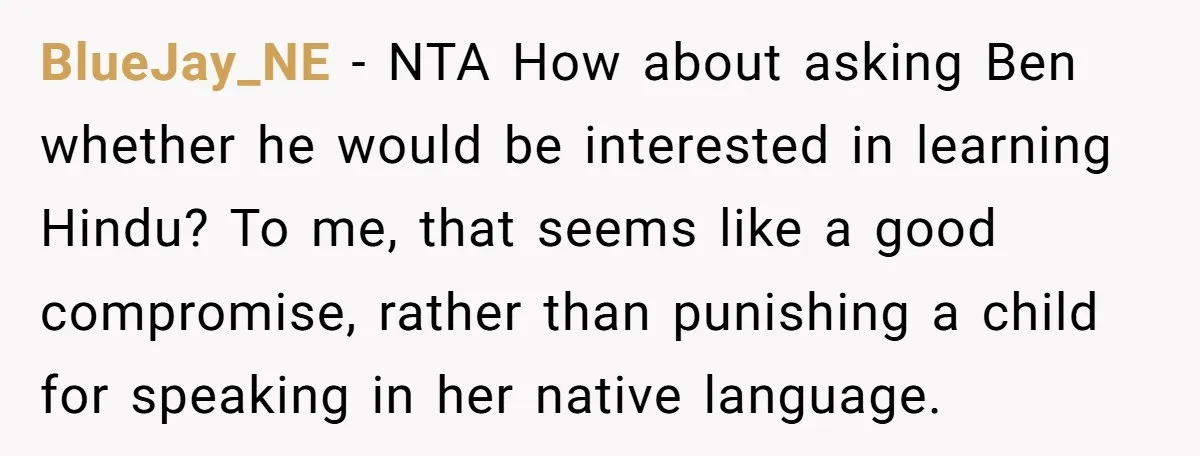 Her Husband Wants Their Daughter Punished… for Speaking Her Native Language?! The Internet Exploded. BlueJay_NE − NTA How about asking Ben whether he would be interested in learning Hindu? To me, that seems like a good compromise, rather than punishing a child for speaking...