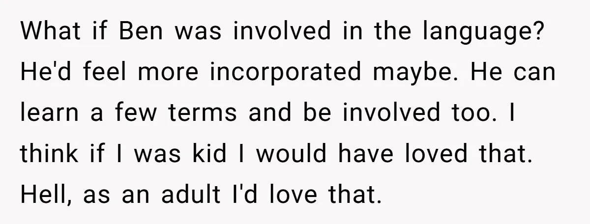 Her Husband Wants Their Daughter Punished… for Speaking Her Native Language?! The Internet Exploded. What if Ben was involved in the language? He'd feel more incorporated maybe. He can learn a few terms and be involved too. I think if I was kid I...