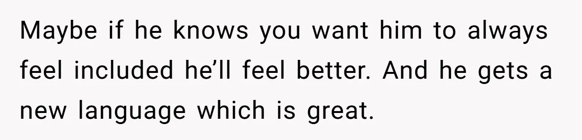 Her Husband Wants Their Daughter Punished… for Speaking Her Native Language?! The Internet Exploded. Maybe if he knows you want him to always feel included he’ll feel better. And he gets a new language which is great.