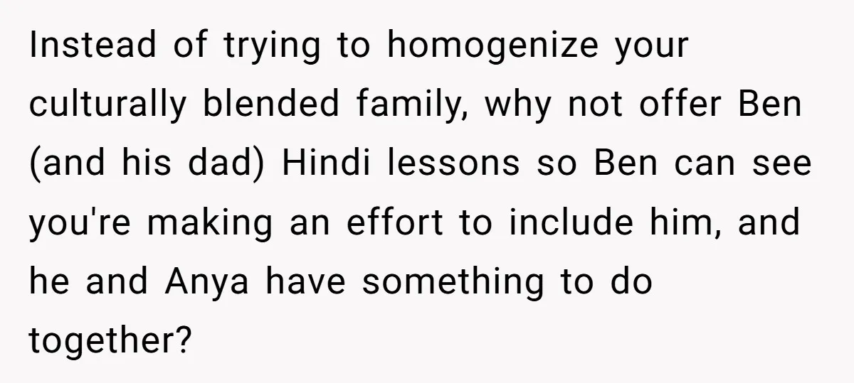 Her Husband Wants Their Daughter Punished… for Speaking Her Native Language?! The Internet Exploded. Instead of trying to homogenize your culturally blended family, why not offer Ben (and his dad) Hindi lessons so Ben can see you're making an effort to include him, and...