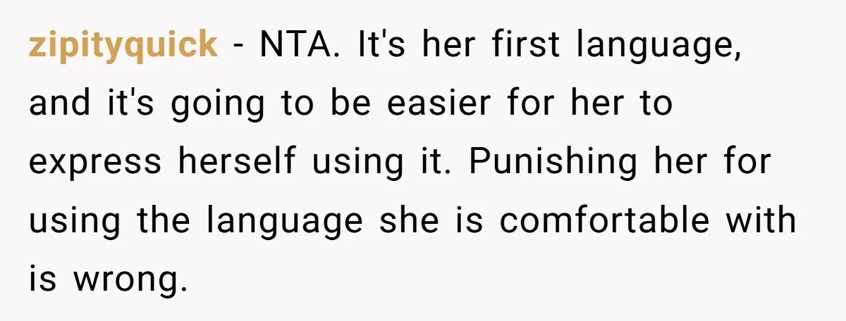 Her Husband Wants Their Daughter Punished… for Speaking Her Native Language?! The Internet Exploded. zipityquick − NTA. It's her first language, and it's going to be easier for her to express herself using it. Punishing her for using the language she is comfortable with...
