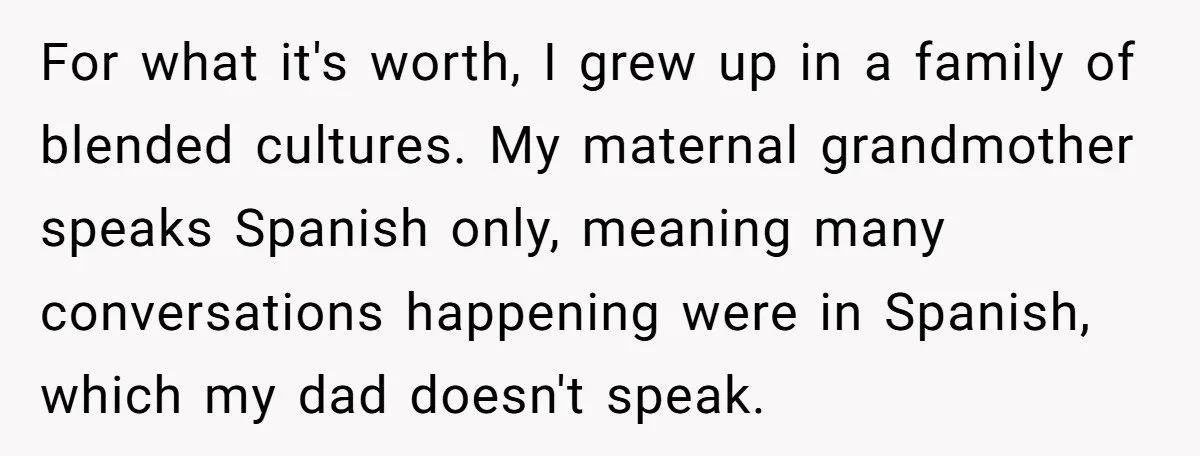 Her Husband Wants Their Daughter Punished… for Speaking Her Native Language?! The Internet Exploded. For what it's worth, I grew up in a family of blended cultures. My maternal grandmother speaks Spanish only, meaning many conversations happening were in Spanish, which my dad doesn't...