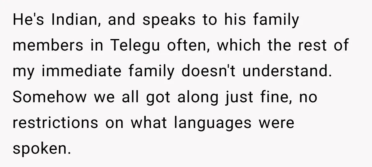 Her Husband Wants Their Daughter Punished… for Speaking Her Native Language?! The Internet Exploded. He's Indian, and speaks to his family members in Telegu often, which the rest of my immediate family doesn't understand. Somehow we all got along just fine, no restrictions on...