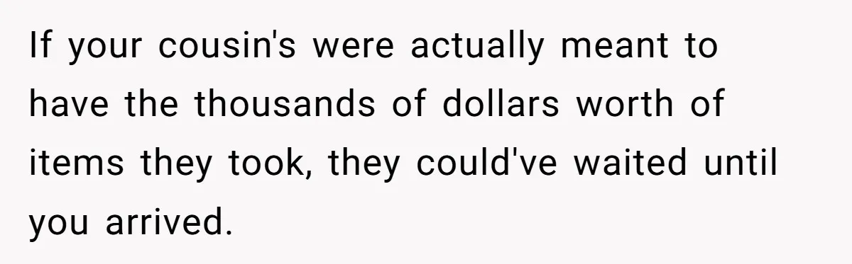 Siblings Call Police On Relatives Who Looted Their Dad’s House Days After His Death If your cousin's were actually meant to have the thousands of dollars worth of items they took, they could've waited until you arrived.