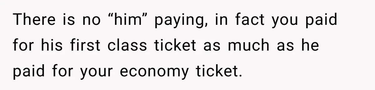 He Booked First Class for Himself and a Friend, and She Got Economy There is no “him” paying, in fact you paid for his first class ticket as much as he paid for your economy ticket.