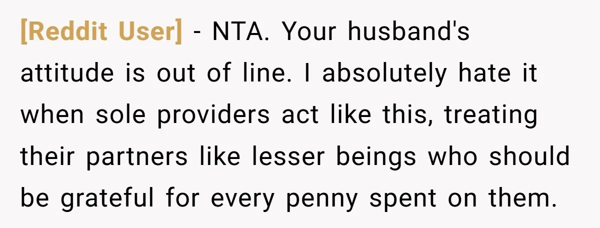 [Reddit User] − NTA. Your husband's attitude is out of line. I absolutely hate it when sole providers act like this, treating their partners like lesser beings who should be...