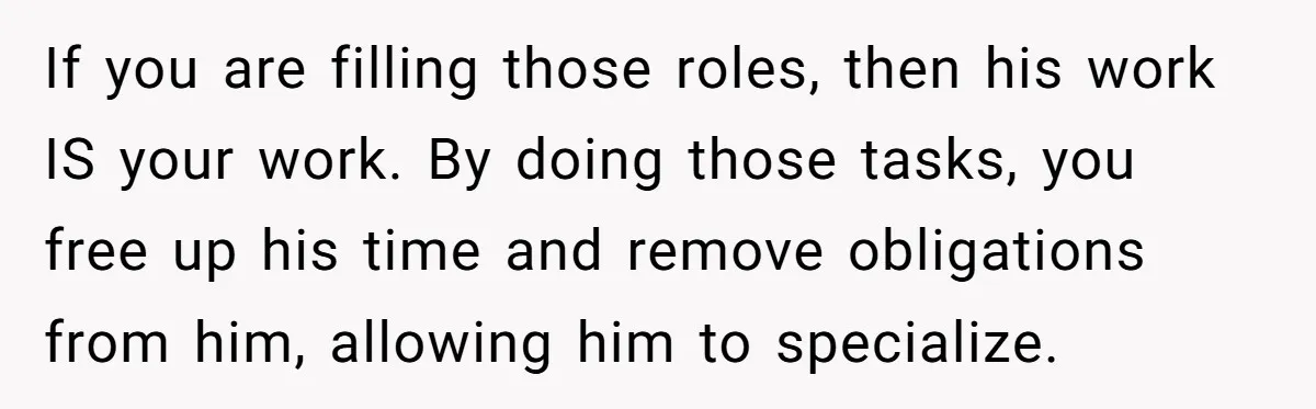 He Booked First Class for Himself and a Friend, and She Got Economy If you are filling those roles, then his work IS your work. By doing those tasks, you free up his time and remove obligations from him, allowing him to specialize.