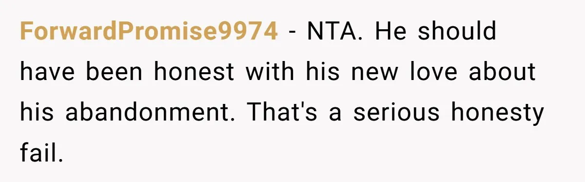 Son Finally Tells Dad’s Wife The Ugly Truth He Was Told To Hide ForwardPromise9974 − NTA. He should have been honest with his new love about his abandonment. That's a serious honesty fail.