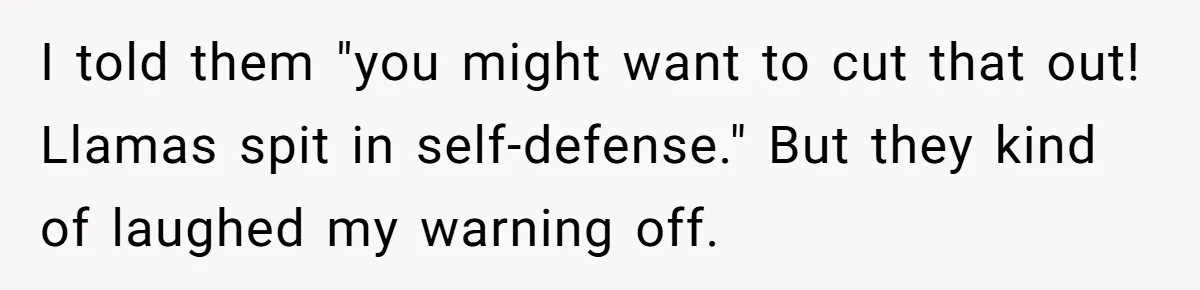 Teenagers Antagonized a Llama - and the Employee Let Nature Handle the Consequences I told them "you might want to cut that out! Llamas spit in self-defense." But they kind of laughed my warning off.