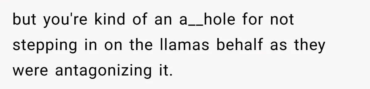 Teenagers Antagonized a Llama - and the Employee Let Nature Handle the Consequences but you're kind of an a__hole for not stepping in on the llamas behalf as they were antagonizing it.