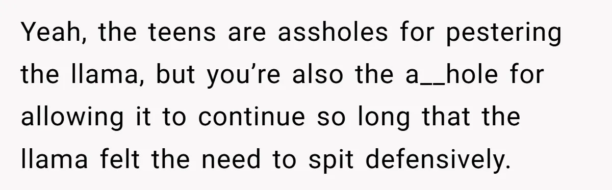 Teenagers Antagonized a Llama - and the Employee Let Nature Handle the Consequences Yeah, the teens are assholes for pestering the llama, but you’re also the a__hole for allowing it to continue so long that the llama felt the need to spit defensively.