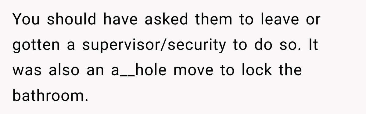 Teenagers Antagonized a Llama - and the Employee Let Nature Handle the Consequences You should have asked them to leave or gotten a supervisor/security to do so. It was also an a__hole move to lock the bathroom.