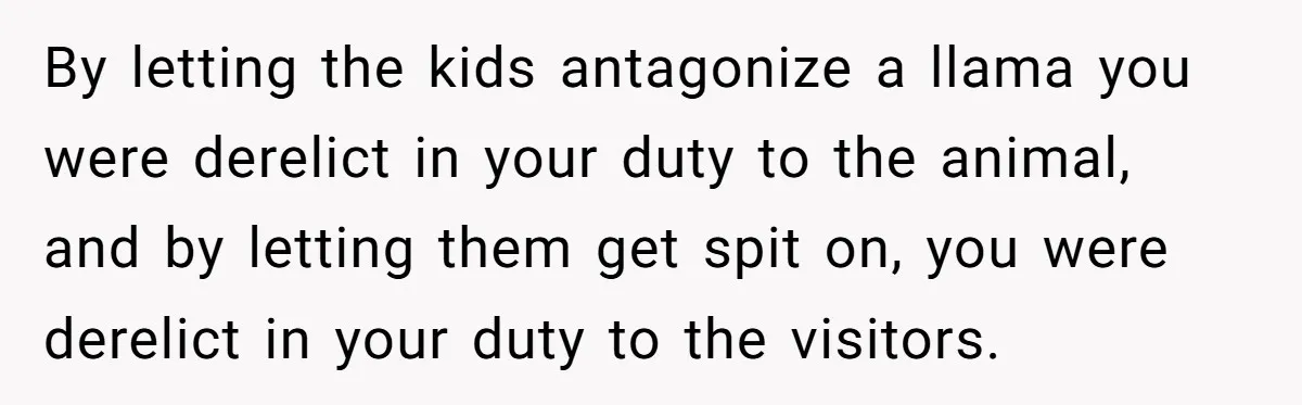 Teenagers Antagonized a Llama - and the Employee Let Nature Handle the Consequences By letting the kids antagonize a llama you were derelict in your duty to the animal, and by letting them get spit on, you were derelict in your duty to...
