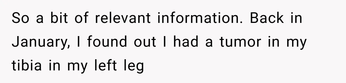Woman Leaves Job Mid-Shift After Being Told She Can’t Rest, Even With Medical Proof So a bit of relevant information. Back in January, I found out I had a tumor in my tibia in my left leg