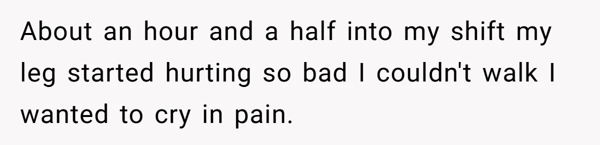 Woman Leaves Job Mid-Shift After Being Told She Can’t Rest, Even With Medical Proof About an hour and a half into my shift my leg started hurting so bad I couldn't walk I wanted to cry in pain.