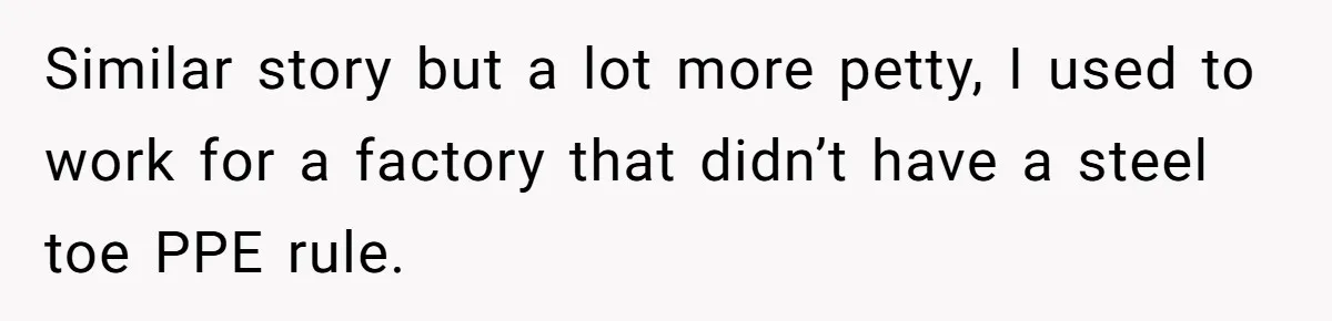 Woman Leaves Job Mid-Shift After Being Told She Can’t Rest, Even With Medical Proof Similar story but a lot more petty, I used to work for a factory that didn’t have a steel toe PPE rule.