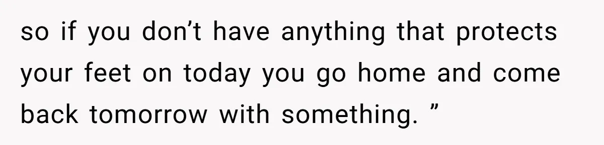 Woman Leaves Job Mid-Shift After Being Told She Can’t Rest, Even With Medical Proof so if you don’t have anything that protects your feet on today you go home and come back tomorrow with something. ”