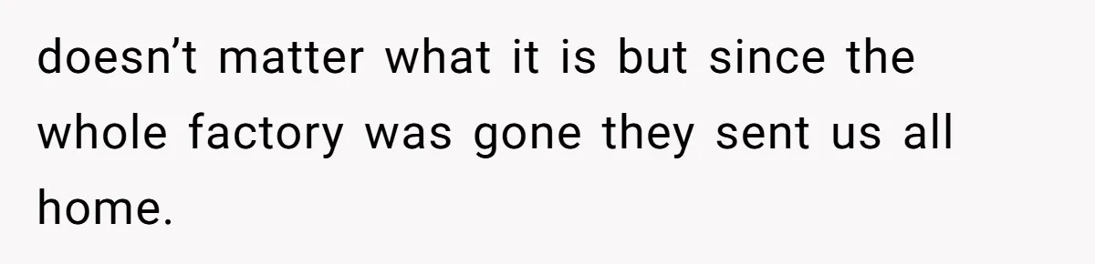Woman Leaves Job Mid-Shift After Being Told She Can’t Rest, Even With Medical Proof doesn’t matter what it is but since the whole factory was gone they sent us all home.