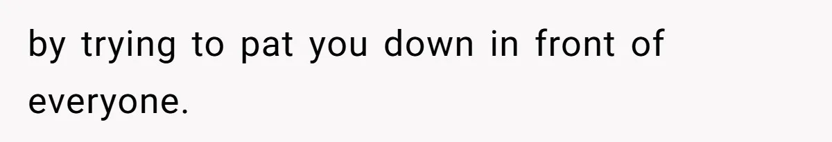 by trying to pat you down in front of everyone.