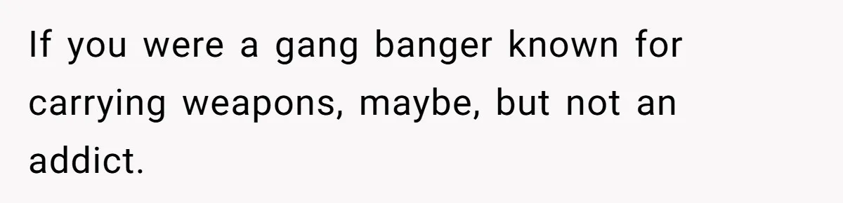 If you were a gang banger known for carrying weapons, maybe, but not an addict.