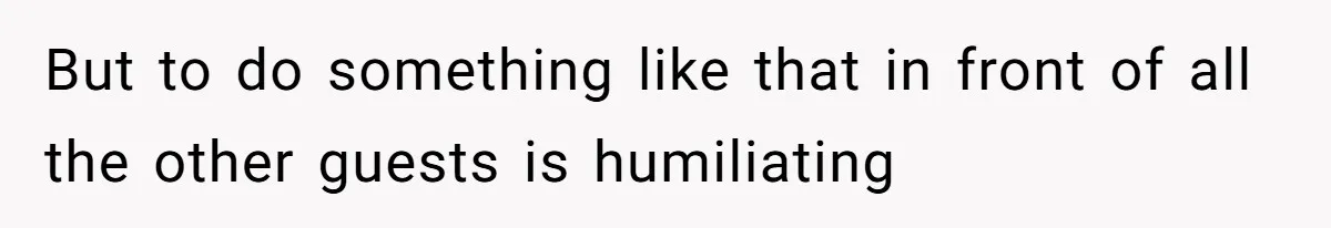But to do something like that in front of all the other guests is humiliating