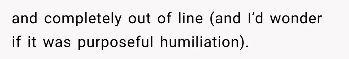 and completely out of line (and I’d wonder if it was purposeful humiliation).