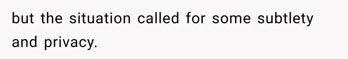 but the situation called for some subtlety and privacy.