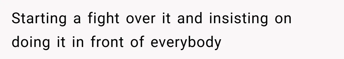 Starting a fight over it and insisting on doing it in front of everybody