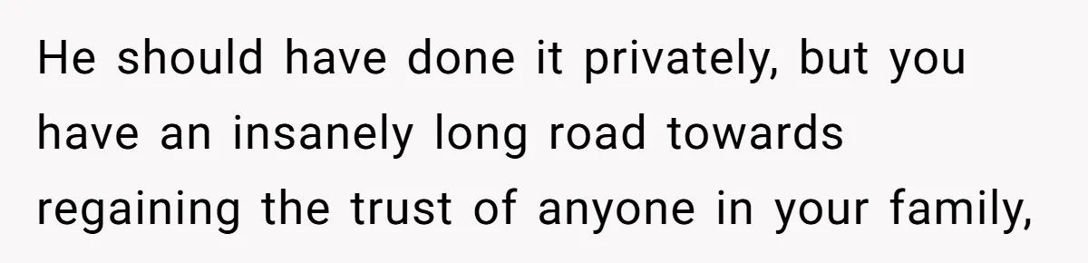 He should have done it privately, but you have an insanely long road towards regaining the trust of anyone in your family,