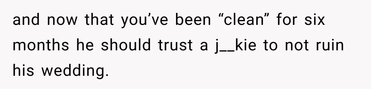 and now that you’ve been “clean” for six months he should trust a j__kie to not ruin his wedding.
