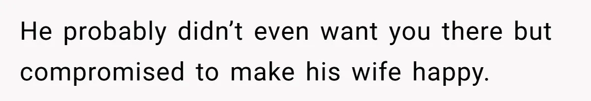 He probably didn’t even want you there but compromised to make his wife happy.
