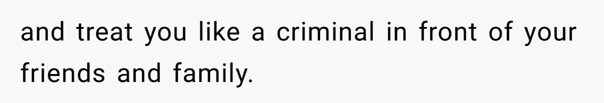 and treat you like a criminal in front of your friends and family.