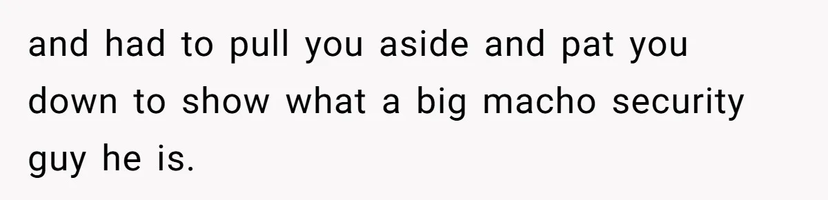 and had to pull you aside and pat you down to show what a big macho security guy he is.